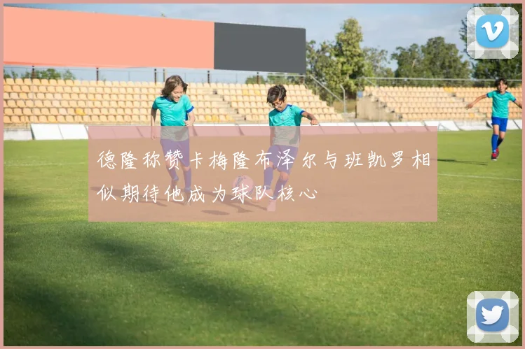 德隆称赞卡梅隆布泽尔与班凯罗相似期待他成为球队核心