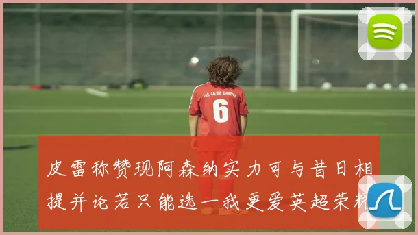 皮雷称赞现阿森纳实力可与昔日相提并论若只能选一我更爱英超荣耀