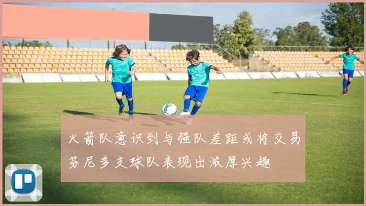 火箭队意识到与强队差距或将交易芬尼多支球队表现出浓厚兴趣