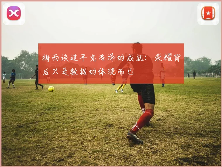 梅西谈追平克洛泽的成就：荣耀背后只是数据的体现而已