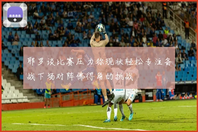 耶罗谈比赛压力称现状轻松专注备战下场对阵佛得角的挑战