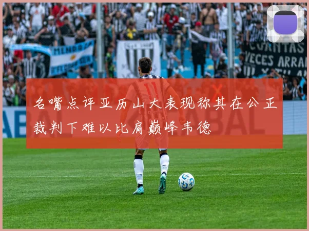 名嘴点评亚历山大表现称其在公正裁判下难以比肩巅峰韦德