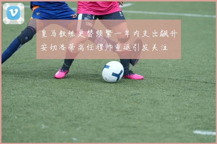 皇马教练更替频繁一年内支出飙升安切洛蒂离任穆帅重返引发关注