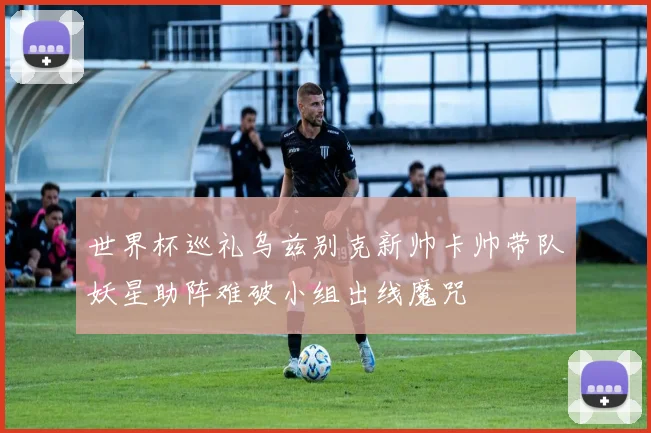 世界杯巡礼乌兹别克新帅卡帅带队妖星助阵难破小组出线魔咒