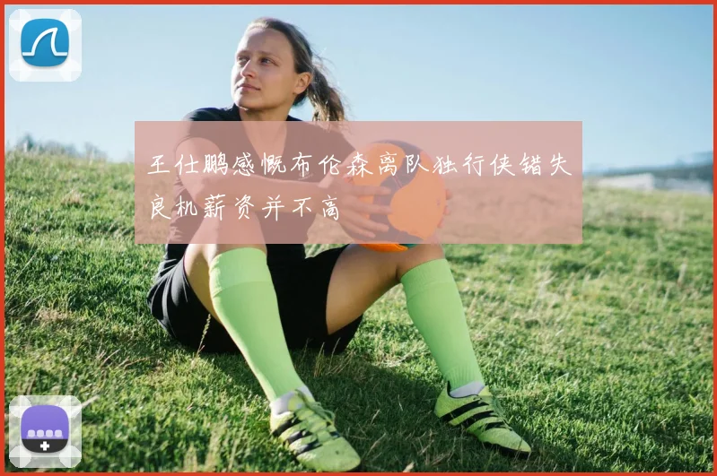 王仕鹏感慨布伦森离队独行侠错失良机薪资并不高