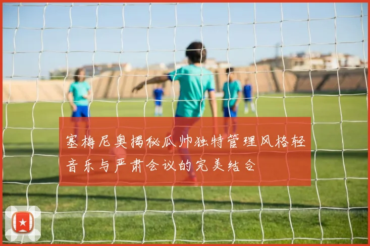 塞梅尼奥揭秘瓜帅独特管理风格轻音乐与严肃会议的完美结合