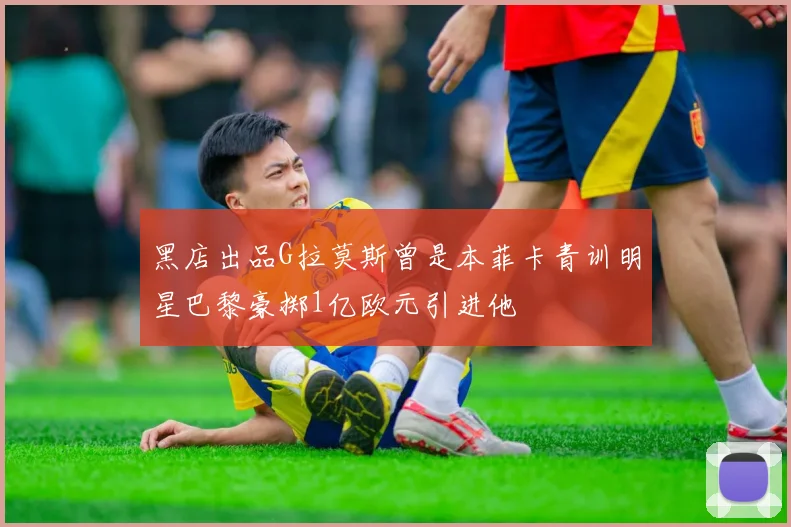 黑店出品G拉莫斯曾是本菲卡青训明星巴黎豪掷1亿欧元引进他