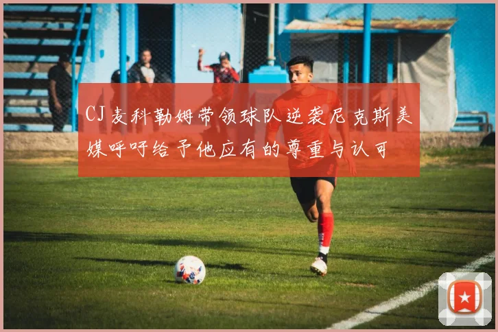 CJ麦科勒姆带领球队逆袭尼克斯美媒呼吁给予他应有的尊重与认可