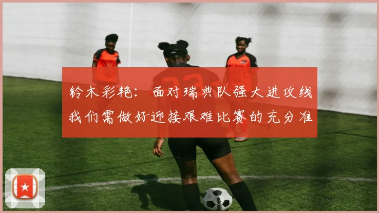 铃木彩艳：面对瑞典队强大进攻线我们需做好迎接艰难比赛的充分准备