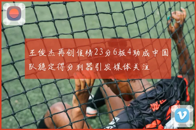 王俊杰再创佳绩23分6板4助成中国队稳定得分利器引发媒体关注