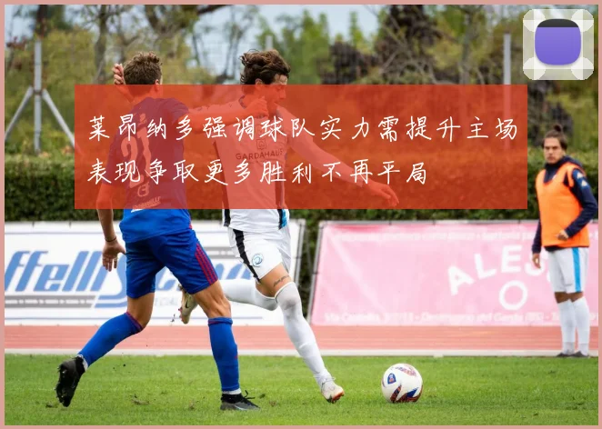 莱昂纳多强调球队实力需提升主场表现争取更多胜利不再平局
