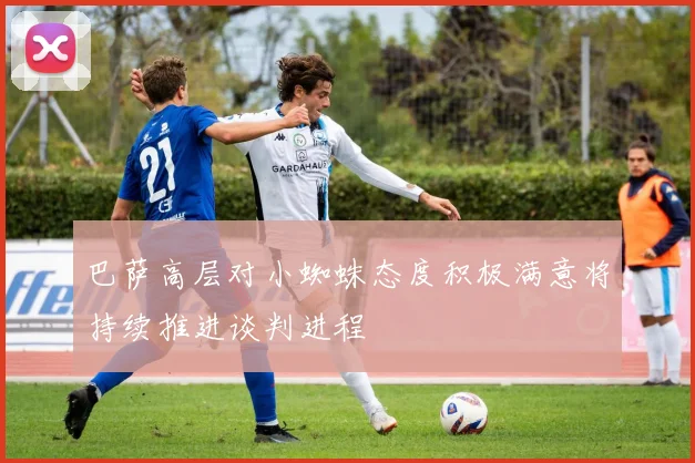 巴萨高层对小蜘蛛态度积极满意将持续推进谈判进程