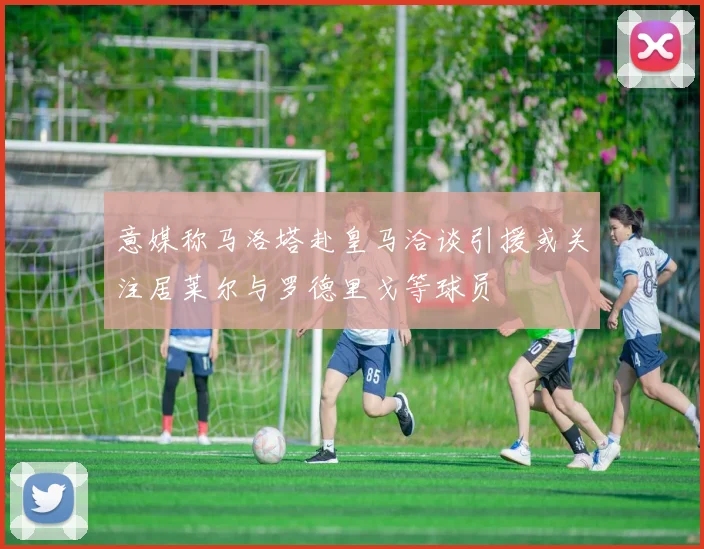 意媒称马洛塔赴皇马洽谈引援或关注居莱尔与罗德里戈等球员