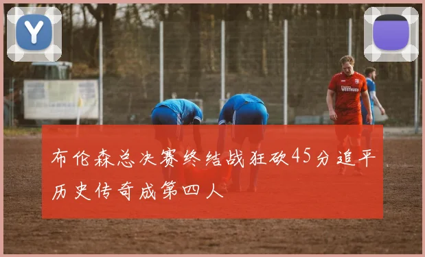 布伦森总决赛终结战狂砍45分追平历史传奇成第四人