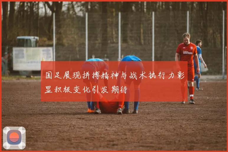 国足展现拼搏精神与战术执行力彰显积极变化引发期待