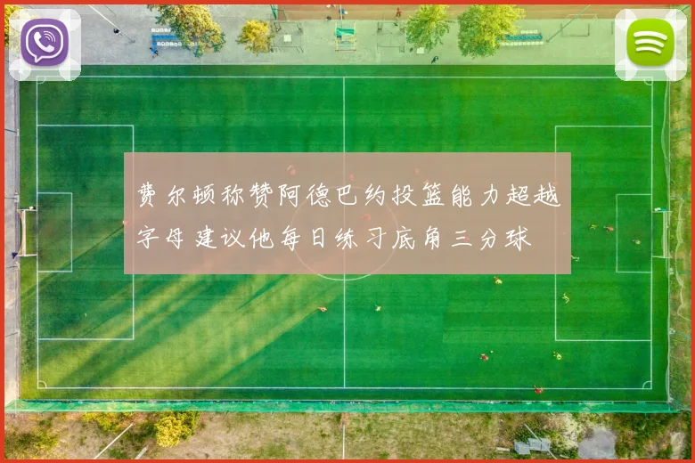 费尔顿称赞阿德巴约投篮能力超越字母建议他每日练习底角三分球