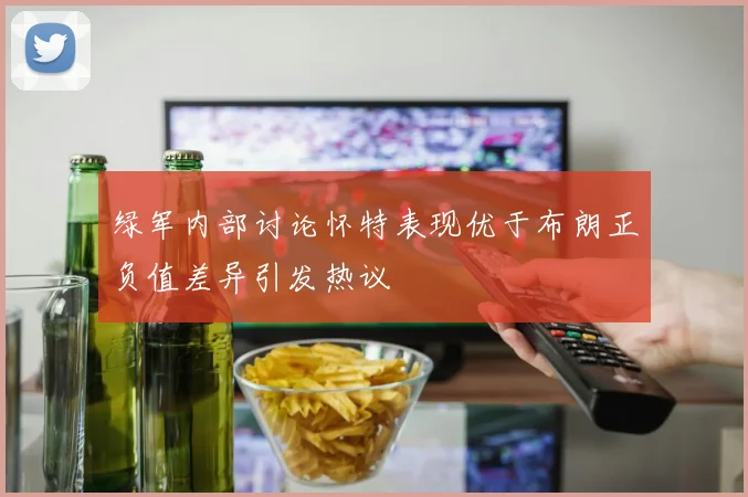 绿军内部讨论怀特表现优于布朗正负值差异引发热议