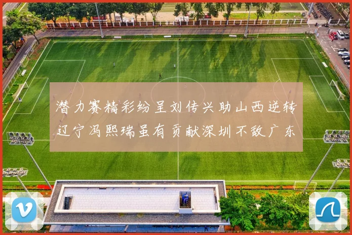 潜力赛精彩纷呈刘传兴助山西逆转辽宁冯熙瑞虽有贡献深圳不敌广东