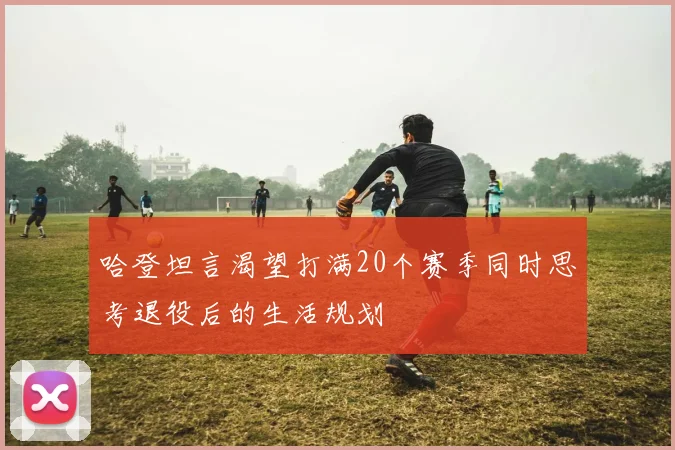 哈登坦言渴望打满20个赛季同时思考退役后的生活规划