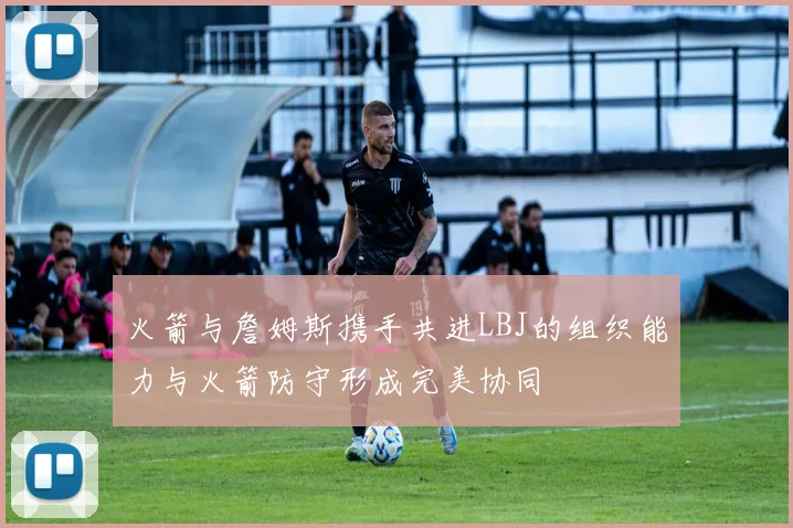 火箭与詹姆斯携手共进LBJ的组织能力与火箭防守形成完美协同