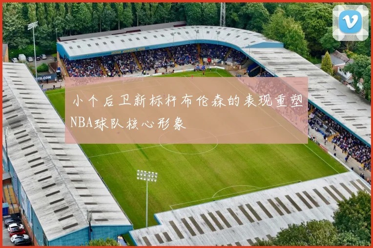 小个后卫新标杆布伦森的表现重塑NBA球队核心形象