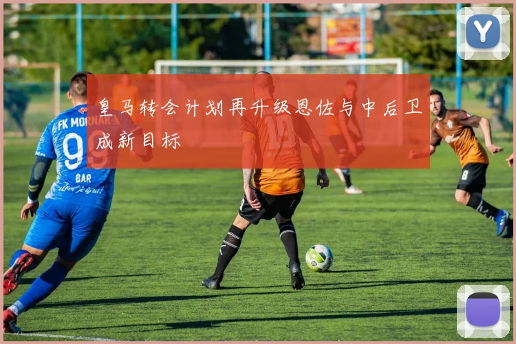 皇马转会计划再升级恩佐与中后卫成新目标