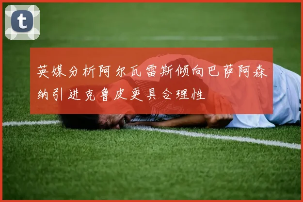 英媒分析阿尔瓦雷斯倾向巴萨阿森纳引进克鲁皮更具合理性