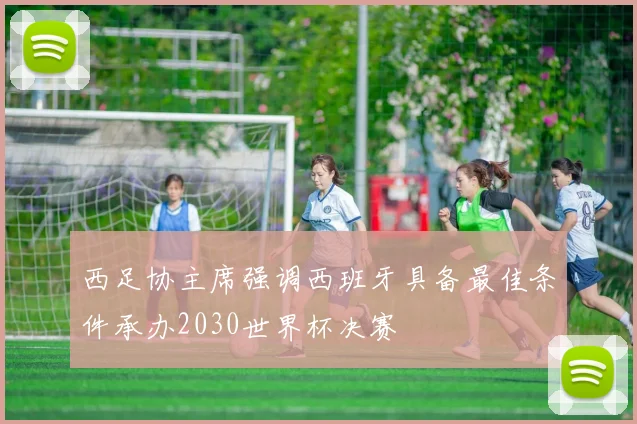 西足协主席强调西班牙具备最佳条件承办2030世界杯决赛