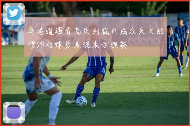 海港遭遇青岛失利裁判成众矢之的穆帅对球员表现表示理解