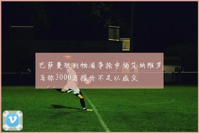 巴萨曼联利物浦争抢中场艾纳维罗马称3000万报价不足以成交
