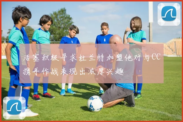活塞积极寻求杜兰特加盟他对与CC携手作战表现出浓厚兴趣