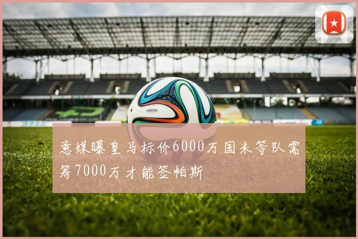 意媒曝皇马标价6000万国米等队需筹7000万才能签帕斯