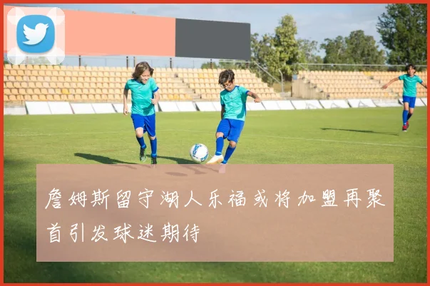 詹姆斯留守湖人乐福或将加盟再聚首引发球迷期待